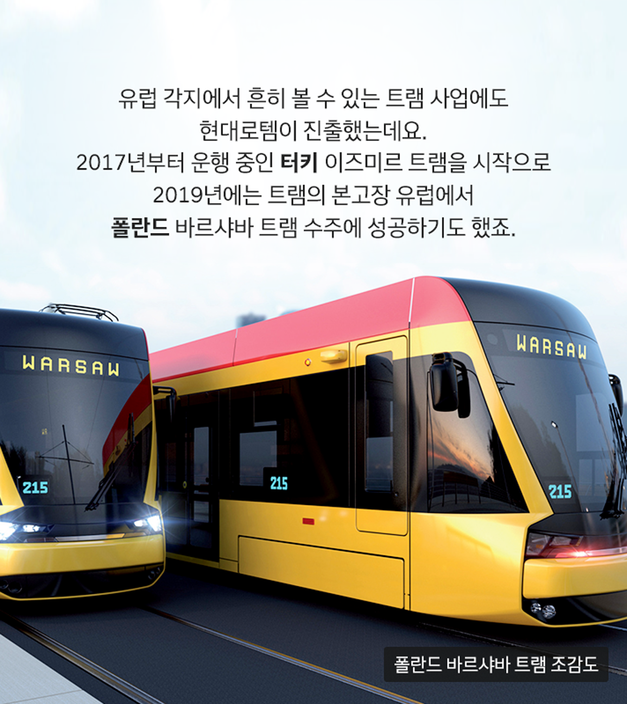 유럽 각지에서 흔히 볼 수 있는 트램 사업에도 현대로템이 진출했는데요. 2017년부터 운행 중인 터키 이즈미르 트램을 시작으로 2019년에는 트램의 본고장 유럽에서 폴란드 바르샤바 트램 수주에 성공하기도 했죠. (이미지: 폴란드 바르샤바 트램 조감도)