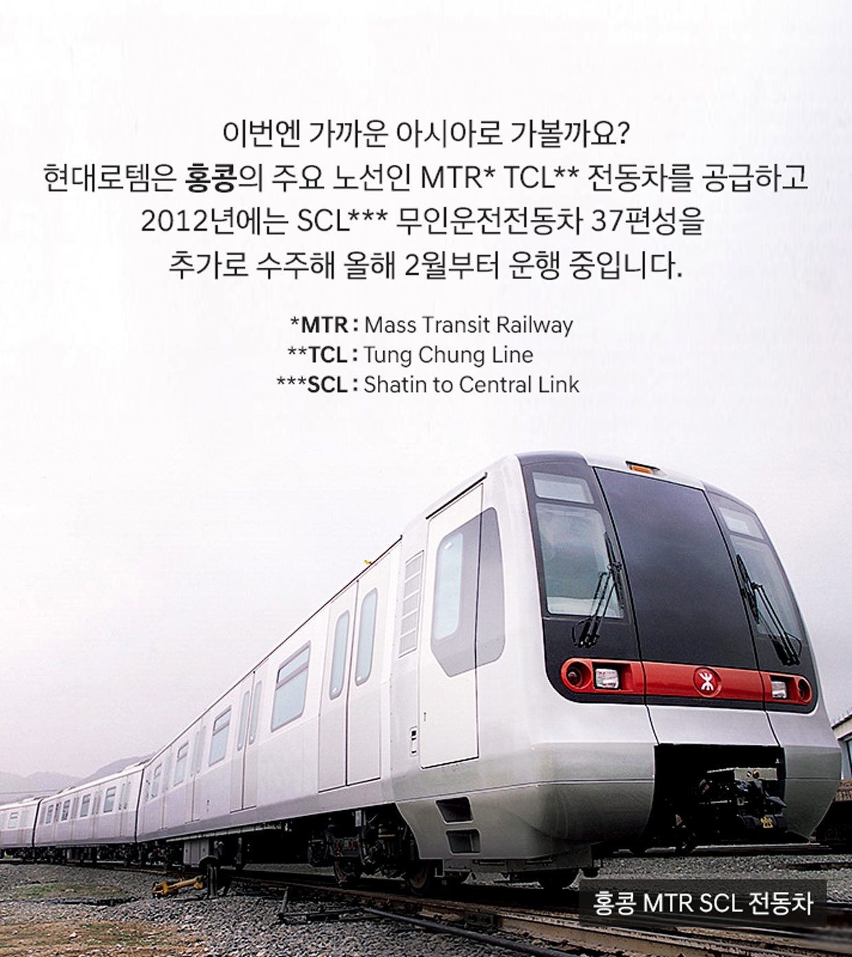이번엔 가까운 아시아로 가볼까요? 현대로템은 홍콩의 주요 노선인 MTR* TCL** 전동차를 공급하고 2012년에는 SCL*** 무인운전전동차 37편성을 추가로 수주해 올해 2월부터 운행 중입니다. *MTR: Mass Transit Railway, **TCL: Tung Chung Line, ***SCL: Shatin to Central Link (이미지: 홍콩 MTR SCL 전동차)